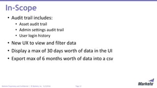 Page 12Marketo Proprietary and Confidential | © Marketo, Inc. 11/3/2016
In-Scope
• Audit trail includes:
• Asset audit trail
• Admin settings audit trail
• User login history
• New UX to view and filter data
• Display a max of 30 days worth of data in the UI
• Export max of 6 months worth of data into a csv
 