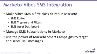 Page 16Marketo Proprietary and Confidential | © Marketo, Inc. 11/3/2016
Marketo-Vibes SMS Integration
• Make Vibes SMS a first-class citizen in Marketo
• SMS Editor
• SMS Triggers and Filters
• SMS Asset Dashboard
• Manage SMS Subscriptions in Marketo
• Use the power of Marketo Smart Campaigns to target
and send SMS messages
 