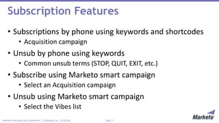 Page 17Marketo Proprietary and Confidential | © Marketo, Inc. 11/3/2016
Subscription Features
• Subscriptions by phone using keywords and shortcodes
• Acquisition campaign
• Unsub by phone using keywords
• Common unsub terms (STOP, QUIT, EXIT, etc.)
• Subscribe using Marketo smart campaign
• Select an Acquisition campaign
• Unsub using Marketo smart campaign
• Select the Vibes list
 