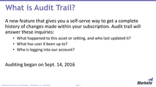 Page 9Marketo Proprietary and Confidential | © Marketo, Inc. 11/3/2016
What is Audit Trail?
A new feature that gives you a self-serve way to get a complete
history of changes made within your subscription. Audit trail will
answer these inquiries:
• What happened to this asset or setting, and who last updated it?
• What has user X been up to?
• Who is logging into our account?
Auditing began on Sept. 14, 2016
 