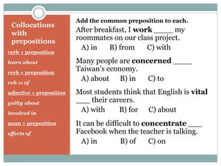 Collocations
with
prepositions
verb + preposition
learn about
verb + preposition
rob us of
adjective + preposition
guilty about
involved in
noun + preposition
effects of
Add the common preposition to each.
After breakfast, I work ____ my
roommates on our class project.
A) in B) from C) with
Many people are concerned ____
Taiwan’s economy.
A) about B) in C) to
Most students think that English is vital
___ their careers.
A) with B) for C) about
It can be difficult to concentrate ___
Facebook when the teacher is talking.
A) in B) of C) on
 
