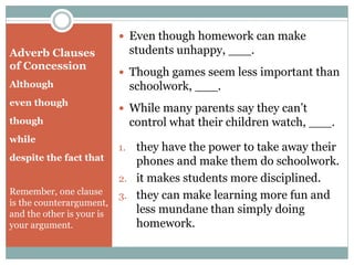 Adverb Clauses
of Concession
Although
even though
though
while
despite the fact that
Remember, one clause
is the counterargument,
and the other is your is
your argument.
 Even though homework can make
students unhappy, ___.
 Though games seem less important than
schoolwork, ___.
 While many parents say they can’t
control what their children watch, ___.
1. they have the power to take away their
phones and make them do schoolwork.
2. it makes students more disciplined.
3. they can make learning more fun and
less mundane than simply doing
homework.
 