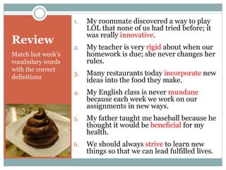 Review
Match last week’s
vocabulary words
with the correct
definitions
1. My roommate discovered a way to play
LOL that none of us had tried before; it
was really innovative.
2. My teacher is very rigid about when our
homework is due; she never changes her
rules.
3. Many restaurants today incorporate new
ideas into the food they make.
4. My English class is never mundane
because each week we work on our
assignments in new ways.
5. My father taught me baseball because he
thought it would be beneficial for my
health.
6. We should always strive to learn new
things so that we can lead fulfilled lives.
 