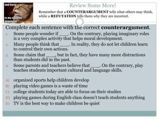 Remember that a COUNTERARGUMENT tells what others may think,
while a REFUTATION tells them why they are incorrect.
Review Some More!
Complete each sentence with the correct counterargument.
1. Some people wonder if ___. On the contrary, playing imaginary roles
is a very complex activity that helps moral development.
2. Many people think that ___. In reality, they do not let children learn
to control their own actions.
3. Some claim that ___, but in fact, they have many more distractions
than students did in the past.
4. Some parents and teachers believe that ___. On the contrary, play
teaches students important cultural and language skills.
A) organized sports help children develop
B) playing video games is a waste of time
C) college students today are able to focus on their studies
D) playing games during English class doesn’t teach students anything
E) TV is the best way to make children be quiet
 
