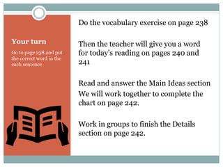 Your turn
Go to page 238 and put
the correct word in the
each sentence
Do the vocabulary exercise on page 238
Then the teacher will give you a word
for today’s reading on pages 240 and
241
Read and answer the Main Ideas section
We will work together to complete the
chart on page 242.
Work in groups to finish the Details
section on page 242.
 