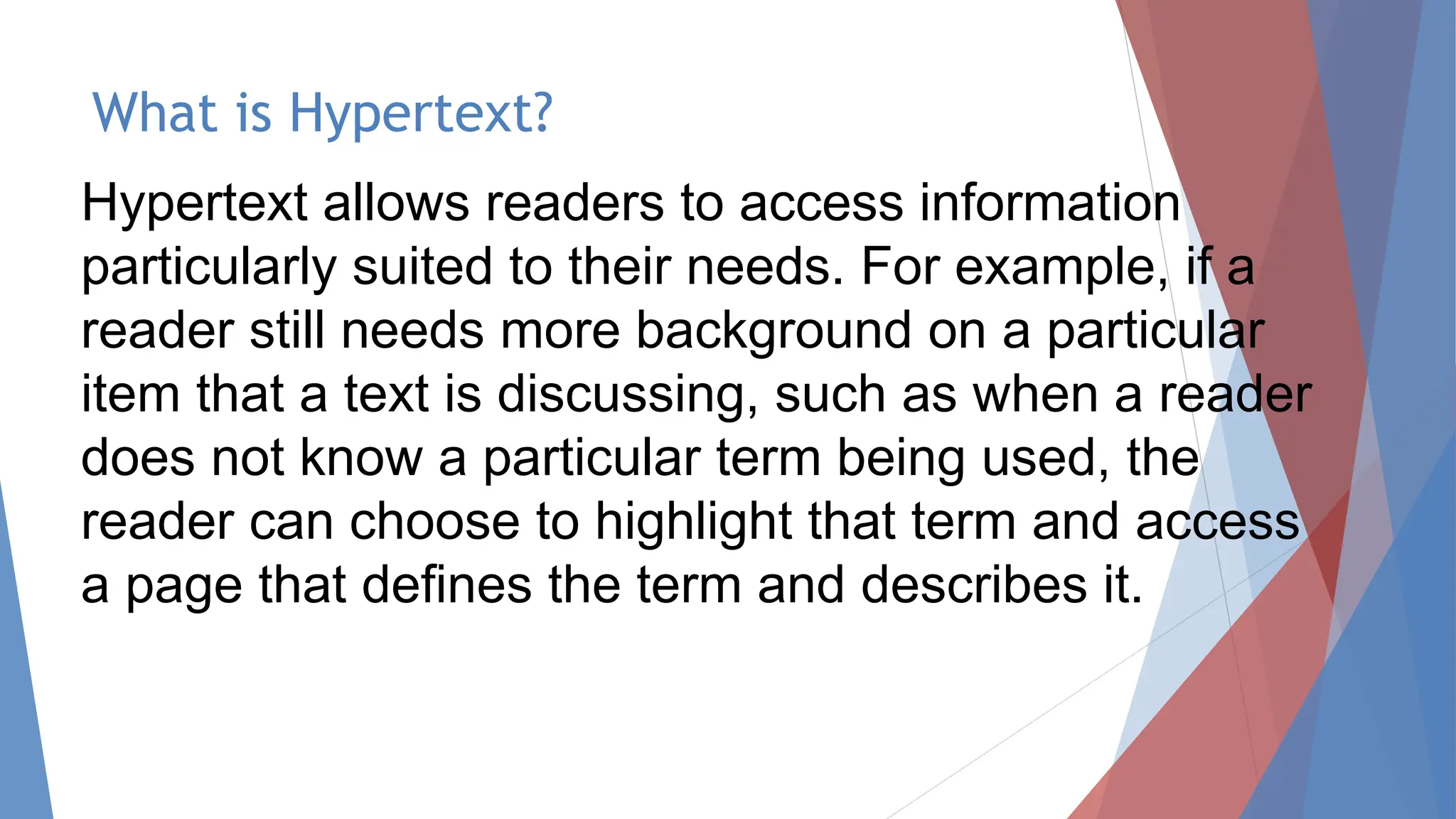 What is Hypertext?
Hypertext allows readers to access information
particularly suited to their needs. For example, if a
reader still needs more background on a particular
item that a text is discussing, such as when a reader
does not know a particular term being used, the
reader can choose to highlight that term and access
a page that defines the term and describes it.
 