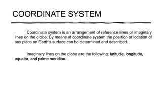 COORDINATE SYSTEM
Coordinate system is an arrangement of reference lines or imaginary
lines on the globe. By means of coordinate system the position or location of
any place on Earth’s surface can be determined and described.
Imaginary lines on the globe are the following: latitude, longitude,
equator, and prime meridian.
 