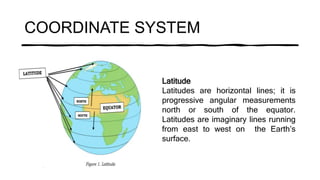 COORDINATE SYSTEM
Latitude
Latitudes are horizontal lines; it is
progressive angular measurements
north or south of the equator.
Latitudes are imaginary lines running
from east to west on the Earth’s
surface.
 
