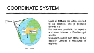 COORDINATE SYSTEM
Lines of latitude are often referred
to as parallels, this is because
latitude is a
line that runs parallel to the equator
and never intersects. Parallels get
smaller
towards the poles than closer to the
equator. Latitude is measured in
degrees
 