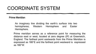 COORDINATE SYSTEM
Prime Meridian
An imaginary line dividing the earth’s surface into two
hemispheres; Western Hemisphere and Easter
Hemisphere.
Prime meridian serves as a reference point for measuring the
distance east or west, located at zero degree (0º) at Greenwich,
England. The farthest point eastwards from the Prime Meridian is
expressed as 180°E and the farthest point westward is expressed
as 180°W.
 