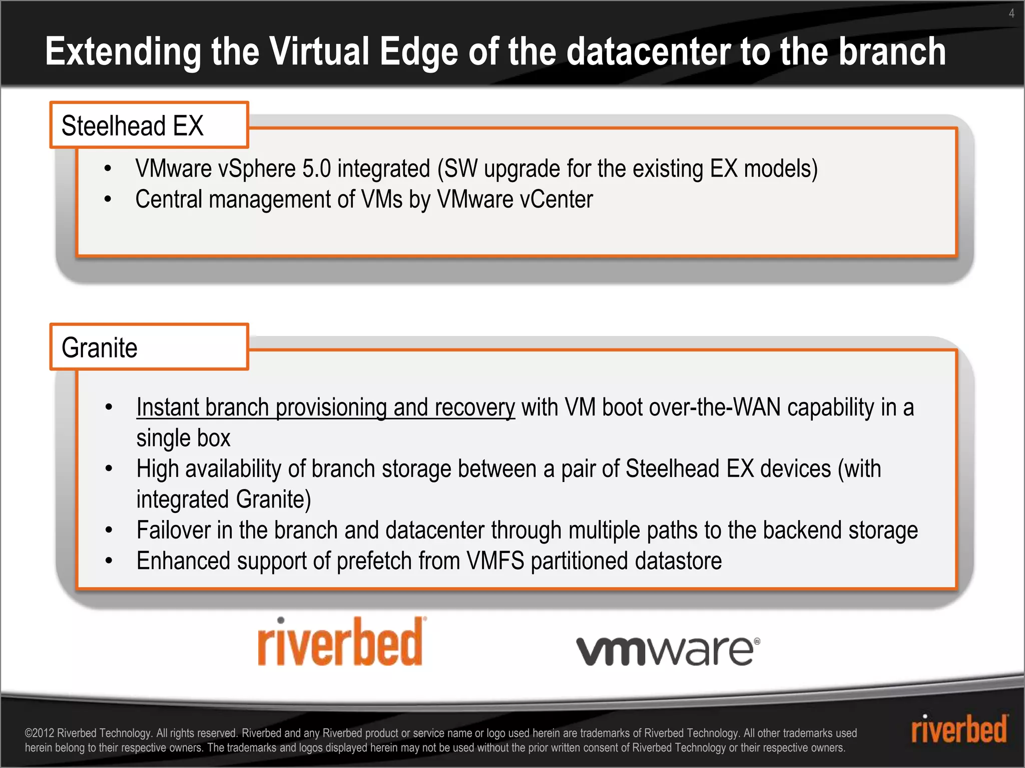 4


    Extending the Virtual Edge of the datacenter to the branch
       Steelhead EX
                 • VMware vSphere 5.0 integrated (SW upgrade for the existing EX models)
                 • Central management of VMs by VMware vCenter




       Granite

                 • Instant branch provisioning and recovery with VM boot over-the-WAN capability in a
                   single box
                 • High availability of branch storage between a pair of Steelhead EX devices (with
                   integrated Granite)
                 • Failover in the branch and datacenter through multiple paths to the backend storage
                 • Enhanced support of prefetch from VMFS partitioned datastore




©2012 Riverbed Technology. All rights reserved. Riverbed and any Riverbed product or service name or logo used herein are trademarks of Riverbed Technology. All other trademarks used
herein belong to their respective owners. The trademarks and logos displayed herein may not be used without the prior written consent of Riverbed Technology or their respective owners.
 