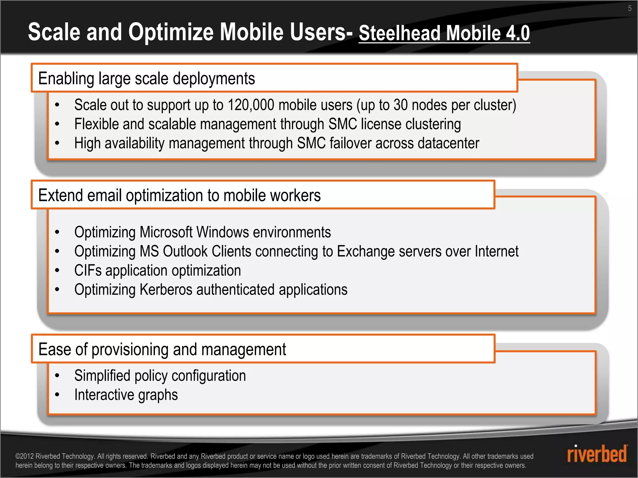 5


    Scale and Optimize Mobile Users- Steelhead Mobile 4.0
       Enabling large scale deployments
             • Scale out to support up to 120,000 mobile users (up to 30 nodes per cluster)
             • Flexible and scalable management through SMC license clustering
             • High availability management through SMC failover across datacenter


       Extend email optimization to mobile workers

             •      Optimizing Microsoft Windows environments
             •      Optimizing MS Outlook Clients connecting to Exchange servers over Internet
             •      CIFs application optimization
             •      Optimizing Kerberos authenticated applications


        Ease of provisioning and management
             • Simplified policy configuration
             • Interactive graphs


©2012 Riverbed Technology. All rights reserved. Riverbed and any Riverbed product or service name or logo used herein are trademarks of Riverbed Technology. All other trademarks used
herein belong to their respective owners. The trademarks and logos displayed herein may not be used without the prior written consent of Riverbed Technology or their respective owners.
 
