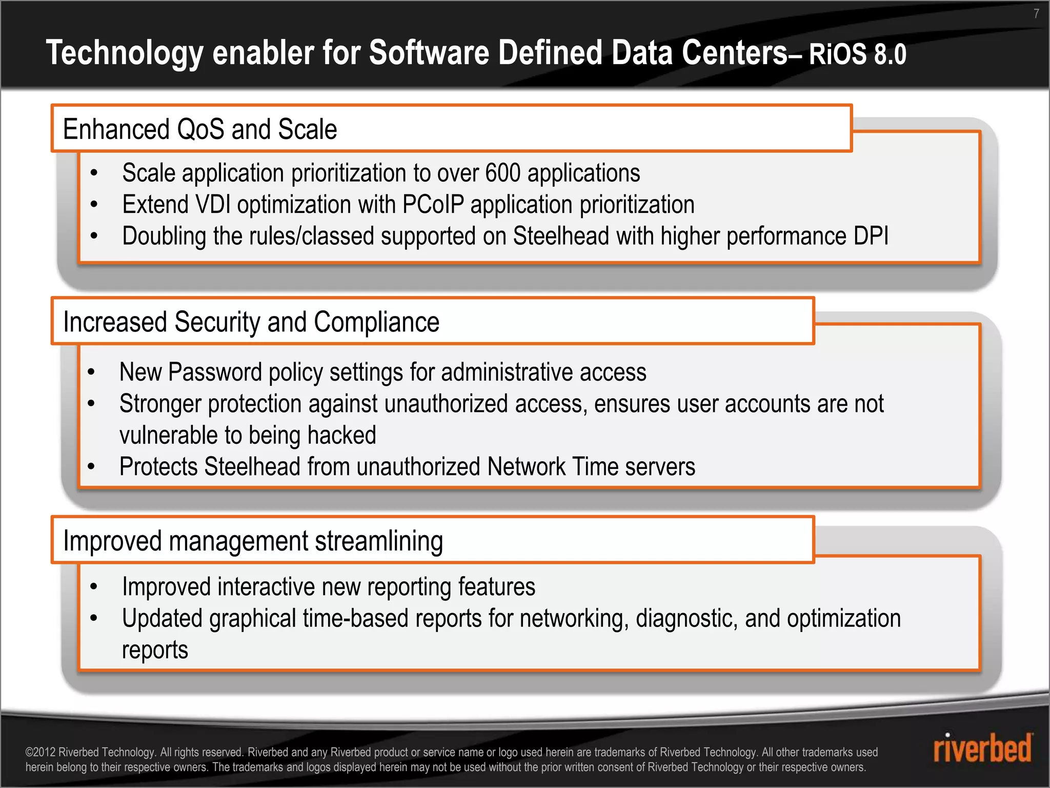 7


    Technology enabler for Software Defined Data Centers– RiOS 8.0

       Enhanced QoS and Scale
             • Scale application prioritization to over 600 applications
             • Extend VDI optimization with PCoIP application prioritization
             • Doubling the rules/classed supported on Steelhead with higher performance DPI


       Increased Security and Compliance
             • New Password policy settings for administrative access
             • Stronger protection against unauthorized access, ensures user accounts are not
               vulnerable to being hacked
             • Protects Steelhead from unauthorized Network Time servers

       Improved management streamlining
             • Improved interactive new reporting features
             • Updated graphical time-based reports for networking, diagnostic, and optimization
               reports


©2012 Riverbed Technology. All rights reserved. Riverbed and any Riverbed product or service name or logo used herein are trademarks of Riverbed Technology. All other trademarks used
herein belong to their respective owners. The trademarks and logos displayed herein may not be used without the prior written consent of Riverbed Technology or their respective owners.
 