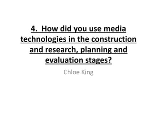 4. How did you use media
technologies in the construction
and research, planning and
evaluation stages?
Chloe King
 