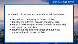 At the end of the lesson, the students will be able to:
• Trace down the history of Industrial Arts.
• Identify the different areas in Industrial arts.
• Emphasize the importance of the role of industrial
arts in career education.
• Enumerate the different career and business
opportunities in Industrial Arts.
LESSON PURPOSE
 