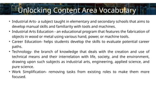 Contact
About Us
Service
Home
Learn More
• Industrial Arts- a subject taught in elementary and secondary schools that aims to
develop manual skills and familiarity with tools and machines.
• Industrial Arts Education - an educational program that features the fabrication of
objects in wood or metal using various hand, power, or machine tools.
• Career Education- helps students develop the skills to evaluate potential career
paths.
• Technology- the branch of knowledge that deals with the creation and use of
technical means and their interrelation with life, society, and the environment,
drawing upon such subjects as industrial arts, engineering, applied science, and
pure science.
• Work Simplification- removing tasks from existing roles to make them more
focused.
Unlocking Content Area Vocabulary
 