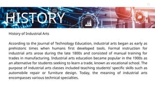 Contact
About Us
Service
Home
HISTORY
Learn More
History of Industrial Arts
According to the Journal of Technology Education, industrial arts began as early as
prehistoric times when humans first developed tools. Formal instruction for
industrial arts arose during the late 1800s and consisted of manual training for
trades in manufacturing. Industrial arts education became popular in the 1900s as
an alternative for students seeking to learn a trade, known as vocational school. The
purpose of industrial arts classes included teaching students’ specific skills such as
automobile repair or furniture design. Today, the meaning of industrial arts
encompasses various technical specialties.
 