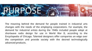 Contact
About Us
Service
Home
PURPOSE
Learn More
The meaning behind the demand for people trained in industrial arts
changes with the needs of the employing corporations. For example, the
demand for industrial artists during the 1940s included people adept at
shortwave radio design for use in World War II, according to the
Encyclopedia of Chicago. Talented designers offer companies an edge over
the competition and provide society with the desired technologically
advanced products.
 