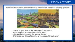 Directions: Based on the photo shown in the presentation, answer the following questions
LESSON ACTIVITY
a. What do you think is the message of the picture?
b. Can you tell me more about the picture?
c. How will you interpret the picture shown?
d. What do you think of the idea or message of the picture?
 