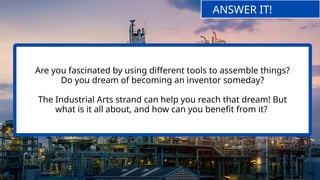 Are you fascinated by using different tools to assemble things?
Do you dream of becoming an inventor someday?
The Industrial Arts strand can help you reach that dream! But
what is it all about, and how can you benefit from it?
ANSWER IT!
 