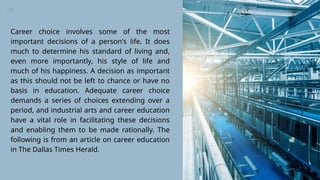 Career choice involves some of the most
important decisions of a person's life. It does
much to determine his standard of living and,
even more importantly, his style of life and
much of his happiness. A decision as important
as this should not be left to chance or have no
basis in education. Adequate career choice
demands a series of choices extending over a
period, and industrial arts and career education
have a vital role in facilitating these decisions
and enabling them to be made rationally. The
following is from an article on career education
in The Dallas Times Herald.
 