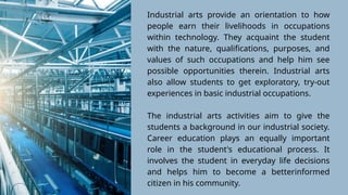 Industrial arts provide an orientation to how
people earn their livelihoods in occupations
within technology. They acquaint the student
with the nature, qualifications, purposes, and
values of such occupations and help him see
possible opportunities therein. Industrial arts
also allow students to get exploratory, try-out
experiences in basic industrial occupations.
The industrial arts activities aim to give the
students a background in our industrial society.
Career education plays an equally important
role in the student's educational process. It
involves the student in everyday life decisions
and helps him to become a betterinformed
citizen in his community.
 