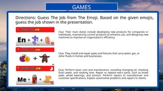 1
2
Directions: Guess The Job from The Emoji. Based on the given emojis,
guess the job shown in the presentation.
GAMES
Clue: Their main duties include developing new products for companies or
individuals, maintaining current products to enhance use, and designing new
machines to improve an organization's efficiency.
3
Clue: They install and repair pipes and fixtures that carry water, gas, or
other fluids in homes and businesses.
Clue: Perform basic care and maintenance, including changing oil, checking
fluid Levels, and rotating tires. Repair or replace worn parts, such as brake
pads, wheel bearings, and sensors. Perform repairs to manufacturer and
customer specifications. Explain automotive problems and repairs to clients.
 