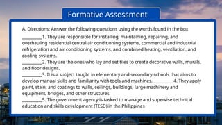 Formative Assessment
A. Directions: Answer the following questions using the words found in the box
__________1. They are responsible for installing, maintaining, repairing, and
overhauling residential central air conditioning systems, commercial and industrial
refrigeration and air conditioning systems, and combined heating, ventilation, and
cooling systems.
__________2. They are the ones who lay and set tiles to create decorative walls, murals,
and floor designs.
__________3. It is a subject taught in elementary and secondary schools that aims to
develop manual skills and familiarity with tools and machines. __________4. They apply
paint, stain, and coatings to walls, ceilings, buildings, large machinery and
equipment, bridges, and other structures.
__________5. The government agency is tasked to manage and supervise technical
education and skills development (TESD) in the Philippines
 