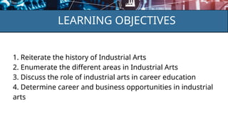 LEARNING OBJECTIVES
1. Reiterate the history of Industrial Arts
2. Enumerate the different areas in Industrial Arts
3. Discuss the role of industrial arts in career education
4. Determine career and business opportunities in industrial
arts
 