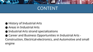 CONTENT
● History of Industrial Arts
● Areas in Industrial Arts
● Industrial Arts strand specializations
● Career and Business Opportunities in Industrial Arts -
Construction, Electrical-electronics, and Automotive and small
engine
 