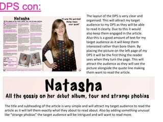 DPS con:
The layout of the DPS is very clear and
organised. This will attract my target
audience to my DPS as they will be able
to read it clearly. Due to this it would
also keep them engaged in the article.
Also this is a good amount of text for my
target audience as it will keep them
interested rather than bore them. By
placing the picture on the left page of my
DPS it will be the first thing the reader
sees when they turn the page. This will
attract the audience as they will see the
picture alongside the quote line making
them want to read the article.
The title and subheading of the article is very simple and will attract my target audience to read the
article as it will tell them exactly what they about to read about. Also by adding something unusual
like “strange phobias” the target audience will be intrigued and will want to read more.
 