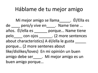 Háblame de tu mejor amigo
Mi mejor amigo se llama_____. Él/Ella es
de ____ pero/y vive en____. Name tiene …
años. Él/ella es ______ porque... Name tiene
pelo____ con ojos ______. (2 more sentences
about characteristics) A él/ella le gusta _____
porque… (2 more sentenes about
like/dislikes/loves) En mi opinión un buen
amigo debe ser____. Mi mejor amigo es un
buen amigo porque…
 