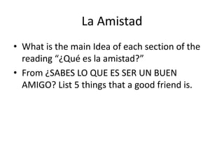 La Amistad
• What is the main Idea of each section of the
reading “¿Qué es la amistad?”
• From ¿SABES LO QUE ES SER UN BUEN
AMIGO? List 5 things that a good friend is.
 