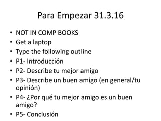 Para Empezar 31.3.16
• NOT IN COMP BOOKS
• Get a laptop
• Type the following outline
• P1- Introducción
• P2- Describe tu mejor amigo
• P3- Describe un buen amigo (en general/tu
opinión)
• P4- ¿Por qué tu mejor amigo es un buen
amigo?
• P5- Conclusión
 