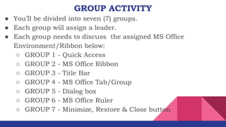 GROUP ACTIVITY
● You’ll be divided into seven (7) groups.
● Each group will assign a leader.
● Each group needs to discuss the assigned MS Office
Environment/Ribbon below:
○ GROUP 1 - Quick Access
○ GROUP 2 - MS Office Ribbon
○ GROUP 3 - Title Bar
○ GROUP 4 - MS Office Tab/Group
○ GROUP 5 - Dialog box
○ GROUP 6 - MS Office Ruler
○ GROUP 7 - Minimize, Restore & Close button
 