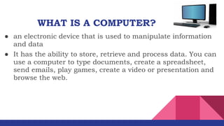 ● an electronic device that is used to manipulate information
and data
WHAT IS A COMPUTER?
● It has the ability to store, retrieve and process data. You can
use a computer to type documents, create a spreadsheet,
send emails, play games, create a video or presentation and
browse the web.
 