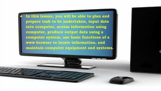 ● In this lesson, you will be able to plan and
prepare task to be undertaken, input data
into computer, access information using
computer, produce output data using a
computer system, use basic functions of a
www browser to locate information, and
maintain computer equipment and systems.
 