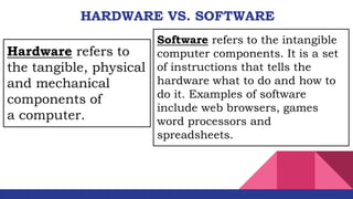HARDWARE VS. SOFTWARE
Software refers to the intangible
computer components. It is a set
of instructions that tells the
hardware what to do and how to
do it. Examples of software
include web browsers, games
word processors and
spreadsheets.
Hardware refers to
the tangible, physical
and mechanical
components of
a computer.
 