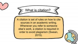 What is citation?
A citation is set of rules on how to cite
sources in an academic writing.
Whenever you refer to someone
else’s work, a citation is required in
order to avoid plagiarism (Swean,
2015).
 