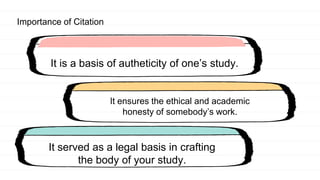 Importance of Citation
It is a basis of autheticity of one’s study.
It ensures the ethical and academic
honesty of somebody’s work.
It served as a legal basis in crafting
the body of your study.
 