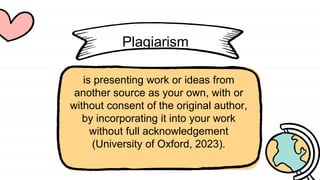 Plagiarism
is presenting work or ideas from
another source as your own, with or
without consent of the original author,
by incorporating it into your work
without full acknowledgement
(University of Oxford, 2023).
 