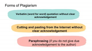 Forms of Plagiarism
Verbatim (word for word) quotation without clear
acknowledgement
Cutting and pasting from the Internet without
clear acknowledgement
Paraphrasing (if you do not give due
acknowledgement to the author)
 