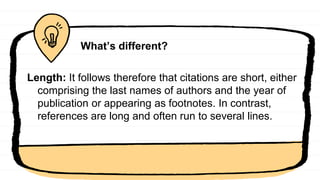 What’s different?
Length: It follows therefore that citations are short, either
comprising the last names of authors and the year of
publication or appearing as footnotes. In contrast,
references are long and often run to several lines.
 