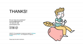 CREDITS: This presentation template was created by Slidesgo,
including icons by Flaticon, and infographics & images by
Freepik.
THANKS!
Do you have any questions?
youremail@freepik.com
+91 620 421 838
yourcompany.com
Please keep this slide for attribution.
 