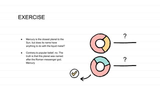 EXERCISE
● Mercury is the closest planet to the
Sun, but does its name have
anything to do with the liquid metal?
● Contrary to popular belief, no. The
truth is that this planet was named
after the Roman messenger god,
Mercury
?
?
 