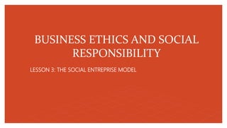 BUSINESS ETHICS AND SOCIAL
RESPONSIBILITY
LESSON 3: THE SOCIAL ENTREPRISE MODEL
 