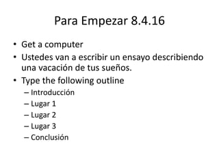 Para Empezar 8.4.16
• Get a computer
• Ustedes van a escribir un ensayo describiendo
una vacación de tus sueños.
• Type the following outline
– Introducción
– Lugar 1
– Lugar 2
– Lugar 3
– Conclusión
 