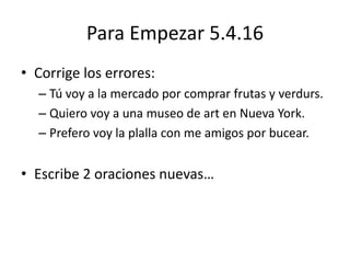 Para Empezar 5.4.16
• Corrige los errores:
– Tú voy a la mercado por comprar frutas y verdurs.
– Quiero voy a una museo de art en Nueva York.
– Prefero voy la plalla con me amigos por bucear.
• Escribe 2 oraciones nuevas…
 