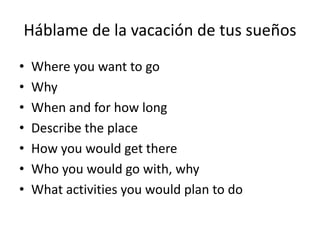 Háblame de la vacación de tus sueños
• Where you want to go
• Why
• When and for how long
• Describe the place
• How you would get there
• Who you would go with, why
• What activities you would plan to do
 