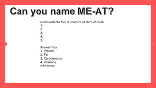 6
Enumerate the five (5) nutrient content of meat.
1.
2,
3.
4.
5.
Answer Key
1. Protein
2. Fat
3. Carbohydrate
4. Vitamins
5.Minerals
 